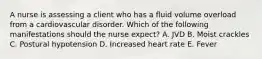 A nurse is assessing a client who has a fluid volume overload from a cardiovascular disorder. Which of the following manifestations should the nurse expect? A. JVD B. Moist crackles C. Postural hypotension D. Increased heart rate E. Fever