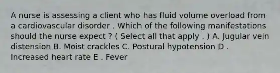 A nurse is assessing a client who has fluid volume overload from a cardiovascular disorder . Which of the following manifestations should the nurse expect ? ( Select all that apply . ) A. Jugular vein distension B. Moist crackles C. Postural hypotension D . Increased heart rate E . Fever