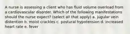 A nurse is assessing a client who has fluid volume overload from a cardiovascular disorder. Which of the following manifestations should the nurse expect? (select all that apply) a. jugular vein distention b. moist crackles c. postural hypotension d. increased heart rate e. fever