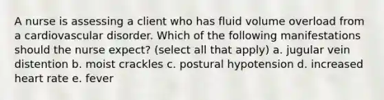 A nurse is assessing a client who has fluid volume overload from a cardiovascular disorder. Which of the following manifestations should the nurse expect? (select all that apply) a. jugular vein distention b. moist crackles c. postural hypotension d. increased heart rate e. fever