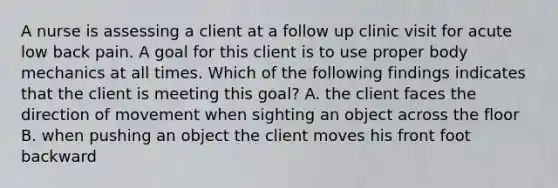 A nurse is assessing a client at a follow up clinic visit for acute low back pain. A goal for this client is to use proper body mechanics at all times. Which of the following findings indicates that the client is meeting this goal? A. the client faces the direction of movement when sighting an object across the floor B. when pushing an object the client moves his front foot backward