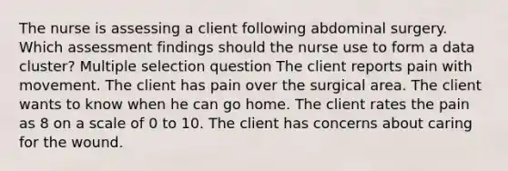 The nurse is assessing a client following abdominal surgery. Which assessment findings should the nurse use to form a data cluster? Multiple selection question The client reports pain with movement. The client has pain over the surgical area. The client wants to know when he can go home. The client rates the pain as 8 on a scale of 0 to 10. The client has concerns about caring for the wound.