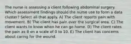 The nurse is assessing a client following abdominal surgery. Which assessment findings should the nurse use to form a data cluster? Select all that apply. A) The client reports pain with movement. B) The client has pain over the surgical area. C) The client wants to know when he can go home. D) The client rates the pain as 8 on a scale of 0 to 10. E) The client has concerns about caring for the wound.