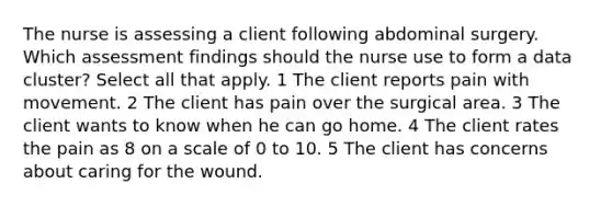 The nurse is assessing a client following abdominal surgery. Which assessment findings should the nurse use to form a data cluster? Select all that apply. 1 The client reports pain with movement. 2 The client has pain over the surgical area. 3 The client wants to know when he can go home. 4 The client rates the pain as 8 on a scale of 0 to 10. 5 The client has concerns about caring for the wound.