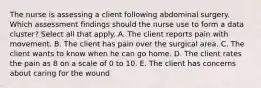 The nurse is assessing a client following abdominal surgery. Which assessment findings should the nurse use to form a data cluster? Select all that apply. A. The client reports pain with movement. B. The client has pain over the surgical area. C. The client wants to know when he can go home. D. The client rates the pain as 8 on a scale of 0 to 10. E. The client has concerns about caring for the wound