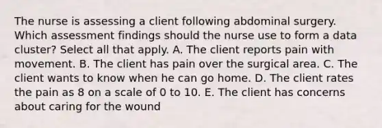 The nurse is assessing a client following abdominal surgery. Which assessment findings should the nurse use to form a data cluster? Select all that apply. A. The client reports pain with movement. B. The client has pain over the surgical area. C. The client wants to know when he can go home. D. The client rates the pain as 8 on a scale of 0 to 10. E. The client has concerns about caring for the wound