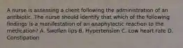 A nurse is assessing a client following the administration of an antibiotic. The nurse should identify that which of the following findings is a manifestation of an anaphylactic reaction to the medication? A. Swollen lips B. Hypertension C. Low heart rate D. Constipation