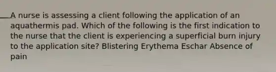 A nurse is assessing a client following the application of an aquathermis pad. Which of the following is the first indication to the nurse that the client is experiencing a superficial burn injury to the application site? Blistering Erythema Eschar Absence of pain