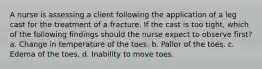 A nurse is assessing a client following the application of a leg cast for the treatment of a fracture. If the cast is too tight, which of the following findings should the nurse expect to observe first? a. Change in temperature of the toes. b. Pallor of the toes. c. Edema of the toes. d. Inability to move toes.