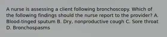 A nurse is assessing a client following bronchoscopy. Which of the following findings should the nurse report to the provider? A. Blood-tinged sputum B. Dry, nonproductive cough C. Sore throat D. Bronchospasms