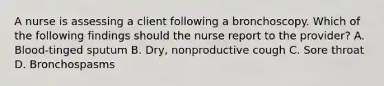 A nurse is assessing a client following a bronchoscopy. Which of the following findings should the nurse report to the provider? A. Blood‑tinged sputum B. Dry, nonproductive cough C. Sore throat D. Bronchospasms