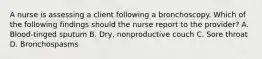 A nurse is assessing a client following a bronchoscopy. Which of the following findings should the nurse report to the provider? A. Blood-tinged sputum B. Dry, nonproductive couch C. Sore throat D. Bronchospasms