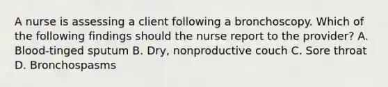 A nurse is assessing a client following a bronchoscopy. Which of the following findings should the nurse report to the provider? A. Blood-tinged sputum B. Dry, nonproductive couch C. Sore throat D. Bronchospasms