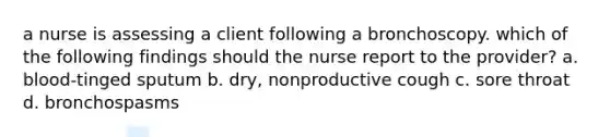 a nurse is assessing a client following a bronchoscopy. which of the following findings should the nurse report to the provider? a. blood-tinged sputum b. dry, nonproductive cough c. sore throat d. bronchospasms