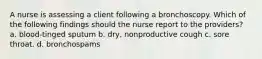 A nurse is assessing a client following a bronchoscopy. Which of the following findings should the nurse report to the providers? a. blood-tinged sputum b. dry, nonproductive cough c. sore throat. d. bronchospams