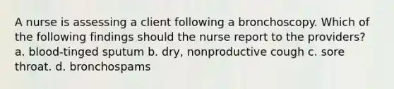 A nurse is assessing a client following a bronchoscopy. Which of the following findings should the nurse report to the providers? a. blood-tinged sputum b. dry, nonproductive cough c. sore throat. d. bronchospams