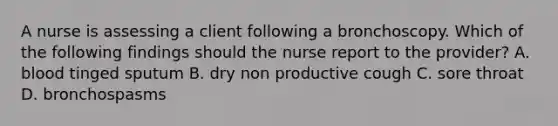 A nurse is assessing a client following a bronchoscopy. Which of the following findings should the nurse report to the provider? A. blood tinged sputum B. dry non productive cough C. sore throat D. bronchospasms