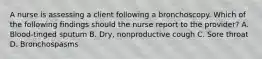 A nurse is assessing a client following a bronchoscopy. Which of the following findings should the nurse report to the provider? A. Blood-tinged sputum B. Dry, nonproductive cough C. Sore throat D. Bronchospasms