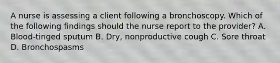 A nurse is assessing a client following a bronchoscopy. Which of the following findings should the nurse report to the provider? A. Blood-tinged sputum B. Dry, nonproductive cough C. Sore throat D. Bronchospasms