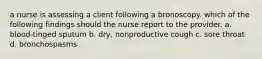 a nurse is assessing a client following a bronoscopy. which of the following findings should the nurse report to the provider. a. blood-tinged sputum b. dry, nonproductive cough c. sore throat d. bronchospasms