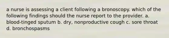 a nurse is assessing a client following a bronoscopy. which of the following findings should the nurse report to the provider. a. blood-tinged sputum b. dry, nonproductive cough c. sore throat d. bronchospasms