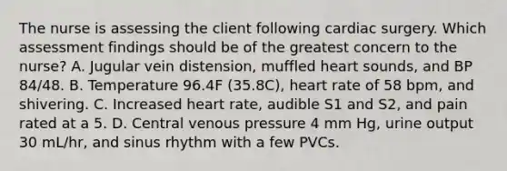 The nurse is assessing the client following cardiac surgery. Which assessment findings should be of the greatest concern to the nurse? A. Jugular vein distension, muffled heart sounds, and BP 84/48. B. Temperature 96.4F (35.8C), heart rate of 58 bpm, and shivering. C. Increased heart rate, audible S1 and S2, and pain rated at a 5. D. Central venous pressure 4 mm Hg, urine output 30 mL/hr, and sinus rhythm with a few PVCs.