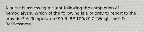 A nurse is assessing a client following the completion of hemodialysis. Which of the following is a priority to report to the provider? A. Temperature 99 B. BP 100/70 C. Weight loss D. Restlessness