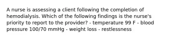 A nurse is assessing a client following the completion of hemodialysis. Which of the following findings is the nurse's priority to report to the provider? - temperature 99 F - blood pressure 100/70 mmHg - weight loss - restlessness