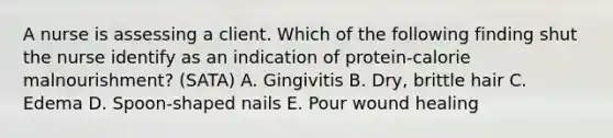 A nurse is assessing a client. Which of the following finding shut the nurse identify as an indication of protein-calorie malnourishment? (SATA) A. Gingivitis B. Dry, brittle hair C. Edema D. Spoon-shaped nails E. Pour wound healing