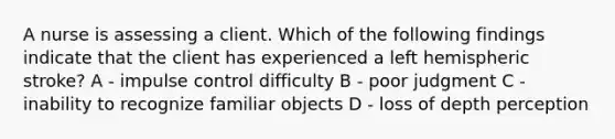 A nurse is assessing a client. Which of the following findings indicate that the client has experienced a left hemispheric stroke? A - impulse control difficulty B - poor judgment C - inability to recognize familiar objects D - loss of depth perception