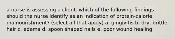 a nurse is assessing a client. which of the following findings should the nurse identify as an indication of protein-calorie malnourishment? (select all that apply) a. gingivitis b. dry, brittle hair c. edema d. spoon shaped nails e. poor wound healing