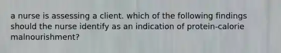 a nurse is assessing a client. which of the following findings should the nurse identify as an indication of protein-calorie malnourishment?