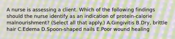 A nurse is assessing a client. Which of the following findings should the nurse identify as an indication of protein-calorie malnourishment? (Select all that apply.) A.Gingivitis B.Dry, brittle hair C.Edema D.Spoon-shaped nails E.Poor wound healing