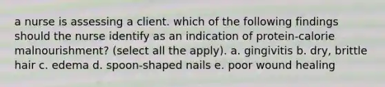 a nurse is assessing a client. which of the following findings should the nurse identify as an indication of protein-calorie malnourishment? (select all the apply). a. gingivitis b. dry, brittle hair c. edema d. spoon-shaped nails e. poor wound healing