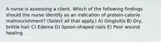 A nurse is assessing a client. Which of the following findings should the nurse identify as an indication of protein-calorie malnourishment? (Select all that apply.) A) Gingivitis B) Dry, brittle hair C) Edema D) Spoon-shaped nails E) Poor wound healing