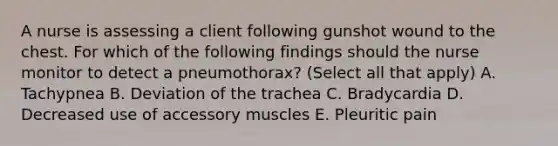 A nurse is assessing a client following gunshot wound to the chest. For which of the following findings should the nurse monitor to detect a pneumothorax? (Select all that apply) A. Tachypnea B. Deviation of the trachea C. Bradycardia D. Decreased use of accessory muscles E. Pleuritic pain