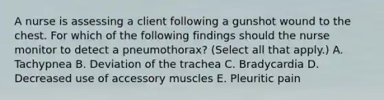 A nurse is assessing a client following a gunshot wound to the chest. For which of the following findings should the nurse monitor to detect a pneumothorax? (Select all that apply.) A. Tachypnea B. Deviation of the trachea C. Bradycardia D. Decreased use of accessory muscles E. Pleuritic pain