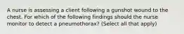 A nurse is assessing a client following a gunshot wound to the chest. For which of the following findings should the nurse monitor to detect a pneumothorax? (Select all that apply)