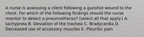 A nurse is assessing a client following a gunshot wound to the chest. For which of the following findings should the nurse monitor to detect a pneumothorax? (select all that apply.) A. tachypnea B. Deviation of the trachea C. Bradycardia D. Decreased use of accessory muscles E. Pleuritic pain