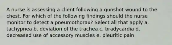 A nurse is assessing a client following a gunshot wound to the chest. For which of the following findings should the nurse monitor to detect a pneumothorax? Select all that apply a. tachypnea b. deviation of the trachea c. bradycardia d. decreased use of accessory muscles e. pleuritic pain