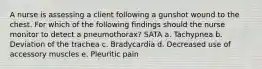 A nurse is assessing a client following a gunshot wound to the chest. For which of the following findings should the nurse monitor to detect a pneumothorax? SATA a. Tachypnea b. Deviation of the trachea c. Bradycardia d. Decreased use of accessory muscles e. Pleuritic pain