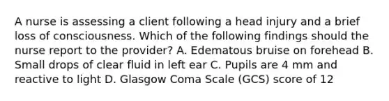 A nurse is assessing a client following a head injury and a brief loss of consciousness. Which of the following findings should the nurse report to the provider? A. Edematous bruise on forehead B. Small drops of clear fluid in left ear C. Pupils are 4 mm and reactive to light D. Glasgow Coma Scale (GCS) score of 12