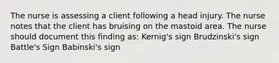 The nurse is assessing a client following a head injury. The nurse notes that the client has bruising on the mastoid area. The nurse should document this finding as: Kernig's sign Brudzinski's sign Battle's Sign Babinski's sign