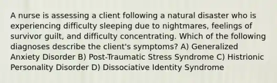 A nurse is assessing a client following a natural disaster who is experiencing difficulty sleeping due to nightmares, feelings of survivor guilt, and difficulty concentrating. Which of the following diagnoses describe the client's symptoms? A) Generalized Anxiety Disorder B) Post-Traumatic Stress Syndrome C) Histrionic Personality Disorder D) Dissociative Identity Syndrome