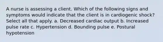 A nurse is assessing a client. Which of the following signs and symptoms would indicate that the client is in cardiogenic shock? Select all that apply. a. Decreased cardiac output b. Increased pulse rate c. Hypertension d. Bounding pulse e. Postural hypotension