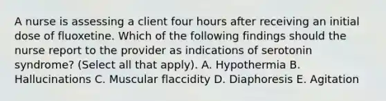 A nurse is assessing a client four hours after receiving an initial dose of fluoxetine. Which of the following findings should the nurse report to the provider as indications of serotonin syndrome? (Select all that apply). A. Hypothermia B. Hallucinations C. Muscular flaccidity D. Diaphoresis E. Agitation