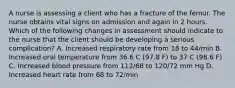 A nurse is assessing a client who has a fracture of the femur. The nurse obtains vital signs on admission and again in 2 hours. Which of the following changes in assessment should indicate to the nurse that the client should be developing a serious complication? A. Increased respiratory rate from 18 to 44/min B. Increased oral temperature from 36.6 C (97.8 F) to 37 C (98.6 F) C. Increased blood pressure from 112/68 to 120/72 mm Hg D. Increased heart rate from 68 to 72/min