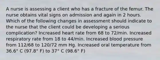 A nurse is assessing a client who has a fracture of the femur. The nurse obtains vital signs on admission and again in 2 hours. Which of the following changes in assessment should indicate to the nurse that the client could be developing a serious complication? Increased heart rate from 68 to 72/min. Increased respiratory rate from 18 to 44/min. Increased <a href='https://www.questionai.com/knowledge/kD0HacyPBr-blood-pressure' class='anchor-knowledge'>blood pressure</a> from 112/68 to 120/72 mm Hg. Increased oral temperature from 36.6° C (97.8° F) to 37° C (98.6° F)