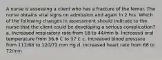 A nurse is assessing a client who has a fracture of the femur. The nurse obtains vital signs on admission and again in 2 hrs. Which of the following changes in assessment should indicate to the nurse that the client could be developing a serious complication? a. Increased respiratory rate from 18 to 44/min b. Increased oral temperature from 36.6 C to 37 C c. Increased blood pressure from 112/68 to 120/72 mm Hg d. Increased heart rate from 68 to 72/min