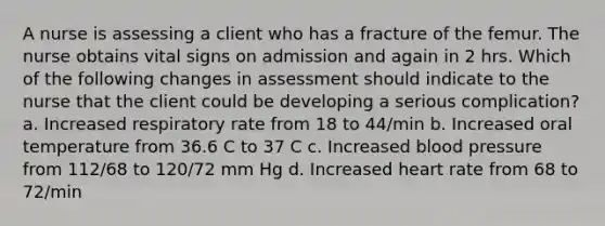 A nurse is assessing a client who has a fracture of the femur. The nurse obtains vital signs on admission and again in 2 hrs. Which of the following changes in assessment should indicate to the nurse that the client could be developing a serious complication? a. Increased respiratory rate from 18 to 44/min b. Increased oral temperature from 36.6 C to 37 C c. Increased blood pressure from 112/68 to 120/72 mm Hg d. Increased heart rate from 68 to 72/min